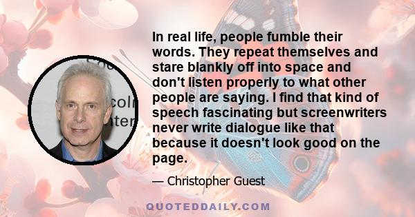 In real life, people fumble their words. They repeat themselves and stare blankly off into space and don't listen properly to what other people are saying. I find that kind of speech fascinating but screenwriters never