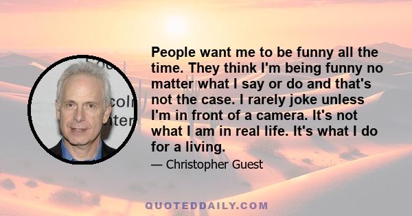 People want me to be funny all the time. They think I'm being funny no matter what I say or do and that's not the case. I rarely joke unless I'm in front of a camera. It's not what I am in real life. It's what I do for