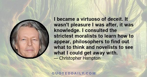 I became a virtuoso of deceit. It wasn't pleasure I was after, it was knowledge. I consulted the strictest moralists to learn how to appear, philosophers to find out what to think and novelists to see what I could get