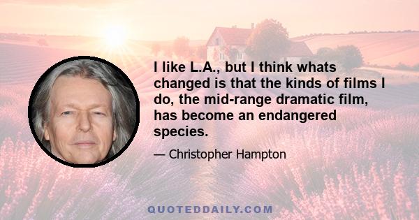 I like L.A., but I think whats changed is that the kinds of films I do, the mid-range dramatic film, has become an endangered species.