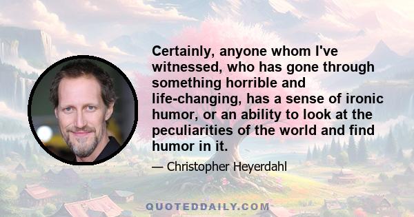 Certainly, anyone whom I've witnessed, who has gone through something horrible and life-changing, has a sense of ironic humor, or an ability to look at the peculiarities of the world and find humor in it.