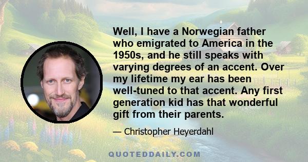 Well, I have a Norwegian father who emigrated to America in the 1950s, and he still speaks with varying degrees of an accent. Over my lifetime my ear has been well-tuned to that accent. Any first generation kid has that 