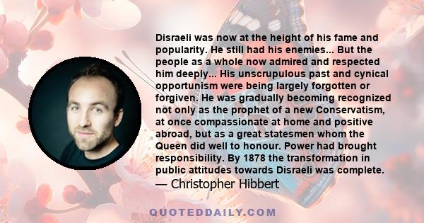 Disraeli was now at the height of his fame and popularity. He still had his enemies... But the people as a whole now admired and respected him deeply... His unscrupulous past and cynical opportunism were being largely