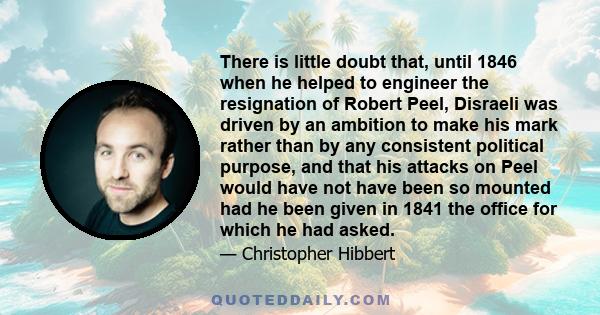 There is little doubt that, until 1846 when he helped to engineer the resignation of Robert Peel, Disraeli was driven by an ambition to make his mark rather than by any consistent political purpose, and that his attacks 