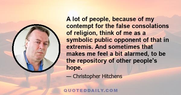 A lot of people, because of my contempt for the false consolations of religion, think of me as a symbolic public opponent of that in extremis. And sometimes that makes me feel a bit alarmed, to be the repository of