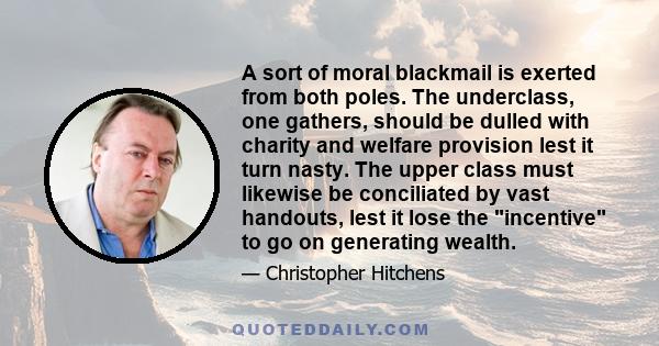 A sort of moral blackmail is exerted from both poles. The underclass, one gathers, should be dulled with charity and welfare provision lest it turn nasty. The upper class must likewise be conciliated by vast handouts,