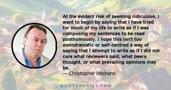 At the evident risk of seeming ridiculous, I want to begin by saying that I have tried for much of my life to write as if I was composing my sentences to be read posthumously. I hope this isn't too melodramatic or