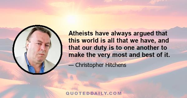 Atheists have always argued that this world is all that we have, and that our duty is to one another to make the very most and best of it.