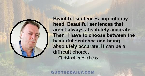 Beautiful sentences pop into my head. Beautiful sentences that aren't always absolutely accurate. Then, I have to choose between the beautiful sentence and being absolutely accurate. It can be a difficult choice.