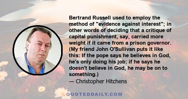 Bertrand Russell used to employ the method of evidence against interest; in other words of deciding that a critique of capital punishment, say, carried more weight if it came from a prison governor. (My friend John