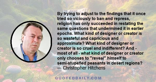 By trying to adjust to the findings that it once tried so viciously to ban and repress, religion has only succeeded in restating the same questions that undermined it in earlier epochs. What kind of designer or creator