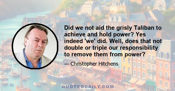 Did we not aid the grisly Taliban to achieve and hold power? Yes indeed 'we' did. Well, does that not double or triple our responsibility to remove them from power?