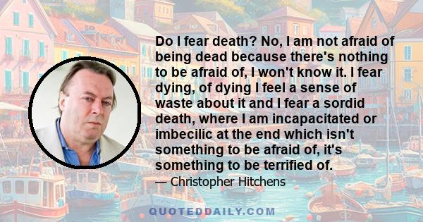 Do I fear death? No, I am not afraid of being dead because there's nothing to be afraid of, I won't know it. I fear dying, of dying I feel a sense of waste about it and I fear a sordid death, where I am incapacitated or 