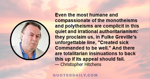 Even the most humane and compassionate of the monotheisms and polytheisms are complicit in this quiet and irrational authoritarianism: they proclaim us, in Fulke Greville's unforgettable line, Created sick Commanded to