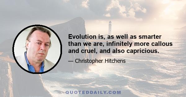 Evolution is, as well as smarter than we are, infinitely more callous and cruel, and also capricious.