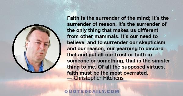 Faith is the surrender of the mind; it's the surrender of reason, it's the surrender of the only thing that makes us different from other mammals. It's our need to believe, and to surrender our skepticism and our