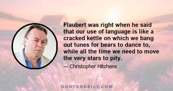 Flaubert was right when he said that our use of language is like a cracked kettle on which we bang out tunes for bears to dance to, while all the time we need to move the very stars to pity.