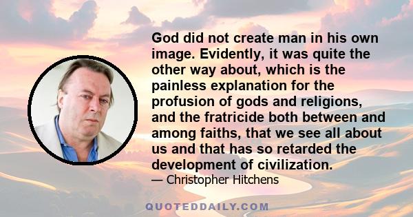 God did not create man in his own image. Evidently, it was quite the other way about, which is the painless explanation for the profusion of gods and religions, and the fratricide both between and among faiths, that we