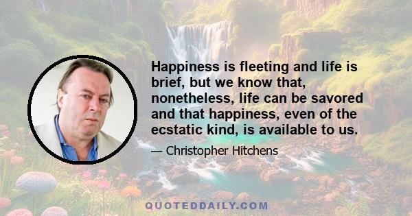 Happiness is fleeting and life is brief, but we know that, nonetheless, life can be savored and that happiness, even of the ecstatic kind, is available to us.