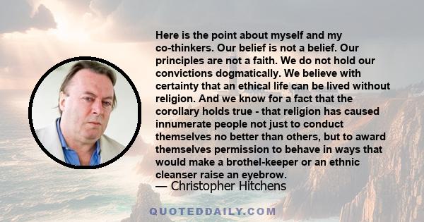 Here is the point about myself and my co-thinkers. Our belief is not a belief. Our principles are not a faith. We do not hold our convictions dogmatically. We believe with certainty that an ethical life can be lived