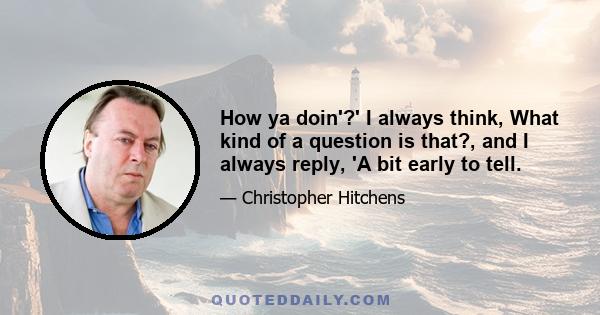 How ya doin'?' I always think, What kind of a question is that?, and I always reply, 'A bit early to tell.