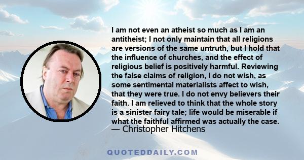 I am not even an atheist so much as I am an antitheist; I not only maintain that all religions are versions of the same untruth, but I hold that the influence of churches, and the effect of religious belief is