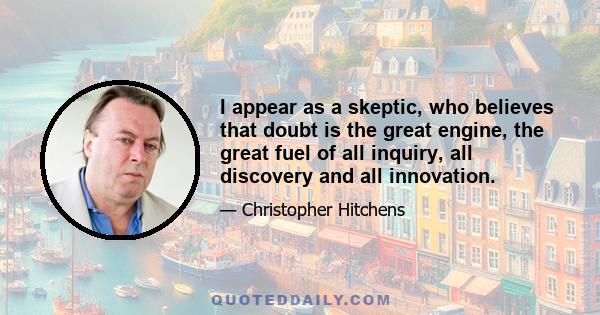 I appear as a skeptic, who believes that doubt is the great engine, the great fuel of all inquiry, all discovery and all innovation.