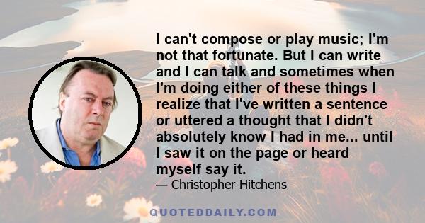 I can't compose or play music; I'm not that fortunate. But I can write and I can talk and sometimes when I'm doing either of these things I realize that I've written a sentence or uttered a thought that I didn't