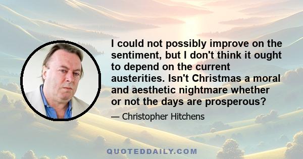 I could not possibly improve on the sentiment, but I don't think it ought to depend on the current austerities. Isn't Christmas a moral and aesthetic nightmare whether or not the days are prosperous?