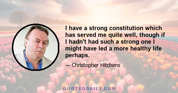 I have a strong constitution which has served me quite well, though if I hadn't had such a strong one I might have led a more healthy life perhaps.