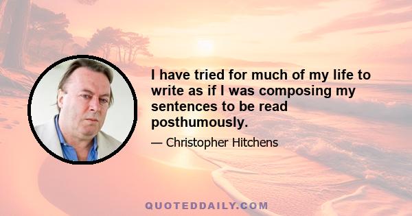 I have tried for much of my life to write as if I was composing my sentences to be read posthumously.