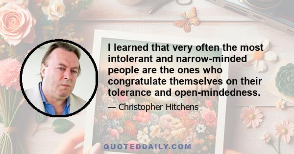 I learned that very often the most intolerant and narrow-minded people are the ones who congratulate themselves on their tolerance and open-mindedness.