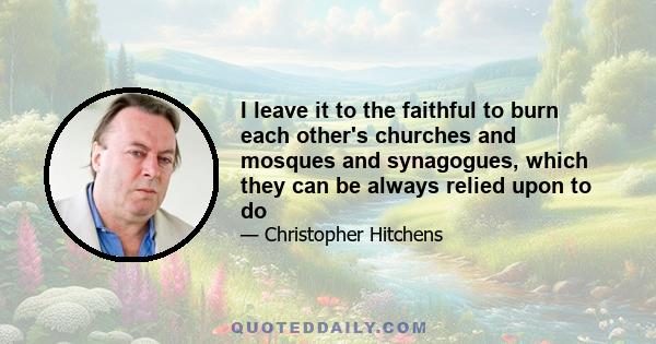 I leave it to the faithful to burn each other's churches and mosques and synagogues, which they can be always relied upon to do