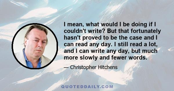 I mean, what would I be doing if I couldn't write? But that fortunately hasn't proved to be the case and I can read any day. I still read a lot, and I can write any day, but much more slowly and fewer words.