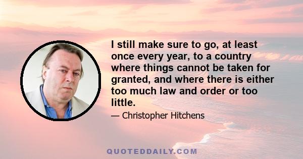 I still make sure to go, at least once every year, to a country where things cannot be taken for granted, and where there is either too much law and order or too little.