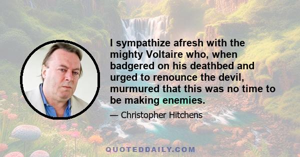 I sympathize afresh with the mighty Voltaire who, when badgered on his deathbed and urged to renounce the devil, murmured that this was no time to be making enemies.