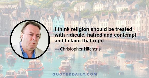 I think religion should be treated with ridicule, hatred and contempt, and I claim that right.