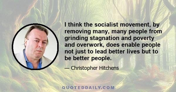 I think the socialist movement, by removing many, many people from grinding stagnation and poverty and overwork, does enable people not just to lead better lives but to be better people.