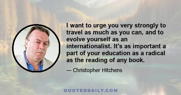 I want to urge you very strongly to travel as much as you can, and to evolve yourself as an internationalist. It's as important a part of your education as a radical as the reading of any book.