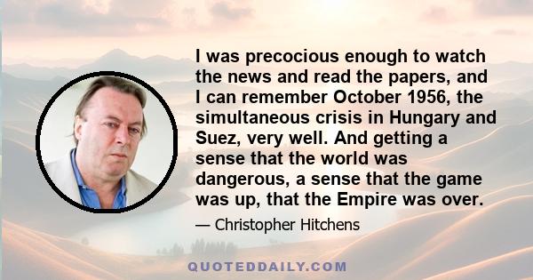 I was precocious enough to watch the news and read the papers, and I can remember October 1956, the simultaneous crisis in Hungary and Suez, very well. And getting a sense that the world was dangerous, a sense that the