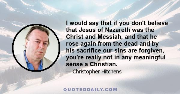 I would say that if you don't believe that Jesus of Nazareth was the Christ and Messiah, and that he rose again from the dead and by his sacrifice our sins are forgiven, you're really not in any meaningful sense a