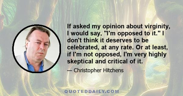 If asked my opinion about virginity, I would say, I'm opposed to it. I don't think it deserves to be celebrated, at any rate. Or at least, if I'm not opposed, I'm very highly skeptical and critical of it.