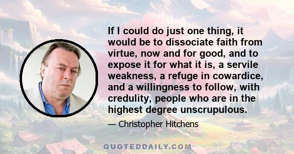 If I could do just one thing, it would be to dissociate faith from virtue, now and for good, and to expose it for what it is, a servile weakness, a refuge in cowardice, and a willingness to follow, with credulity,