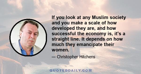 If you look at any Muslim society and you make a scale of how developed they are, and how successful the economy is, it's a straight line. It depends on how much they emancipate their women.