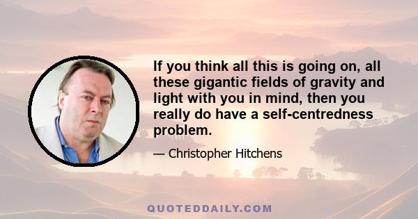 If you think all this is going on, all these gigantic fields of gravity and light with you in mind, then you really do have a self-centredness problem.