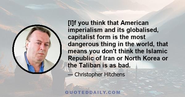 [I]f you think that American imperialism and its globalised, capitalist form is the most dangerous thing in the world, that means you don't think the Islamic Republic of Iran or North Korea or the Taliban is as bad.