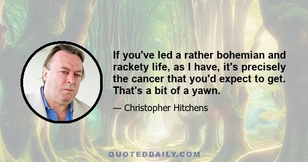 If you've led a rather bohemian and rackety life, as I have, it's precisely the cancer that you'd expect to get. That's a bit of a yawn.