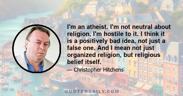 I'm an atheist. I'm not neutral about religion, I'm hostile to it. I think it is a positively bad idea, not just a false one. And I mean not just organized religion, but religious belief itself.