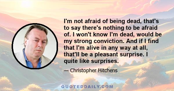 I'm not afraid of being dead, that's to say there's nothing to be afraid of. I won't know I'm dead, would be my strong conviction. And if I find that I'm alive in any way at all, that'll be a pleasant surprise. I quite