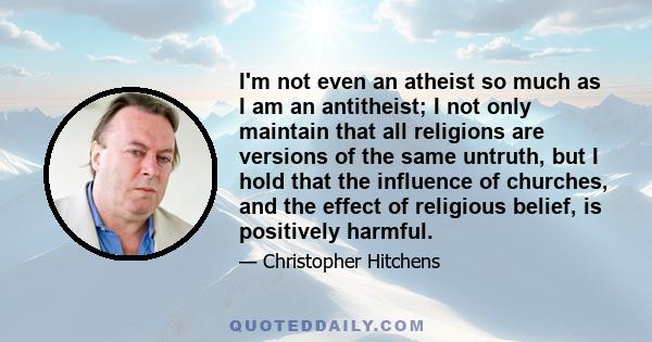 I'm not even an atheist so much as I am an antitheist; I not only maintain that all religions are versions of the same untruth, but I hold that the influence of churches, and the effect of religious belief, is